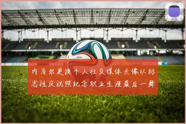 内马尔更换个人社交媒体头像以标志性庆祝照纪念职业生涯最后一舞
