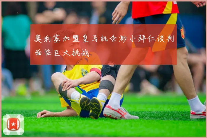 奥利塞加盟皇马机会渺小拜仁谈判面临巨大挑战