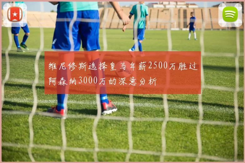 维尼修斯选择皇马年薪2500万胜过阿森纳3000万的深意分析