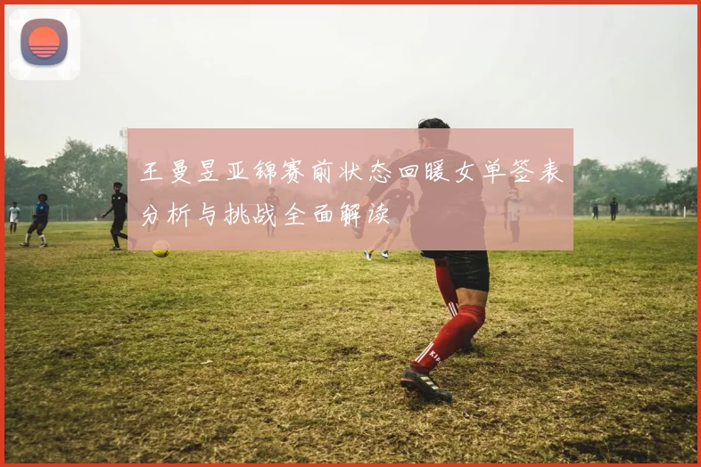 王曼昱亚锦赛前状态回暖女单签表分析与挑战全面解读