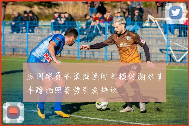 法国球员齐聚搞怪时刻模仿谢尔基半蹲拍照姿势引发热议