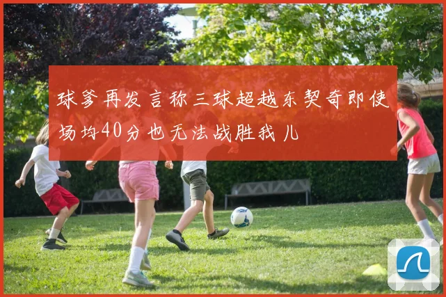 球爹再发言称三球超越东契奇即使场均40分也无法战胜我儿