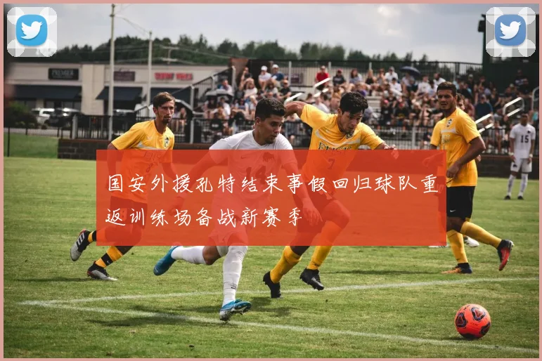 国安外援孔特结束事假回归球队重返训练场备战新赛季