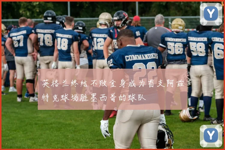 英格兰终结不败金身成为首支阿兹特克球场胜墨西哥的球队
