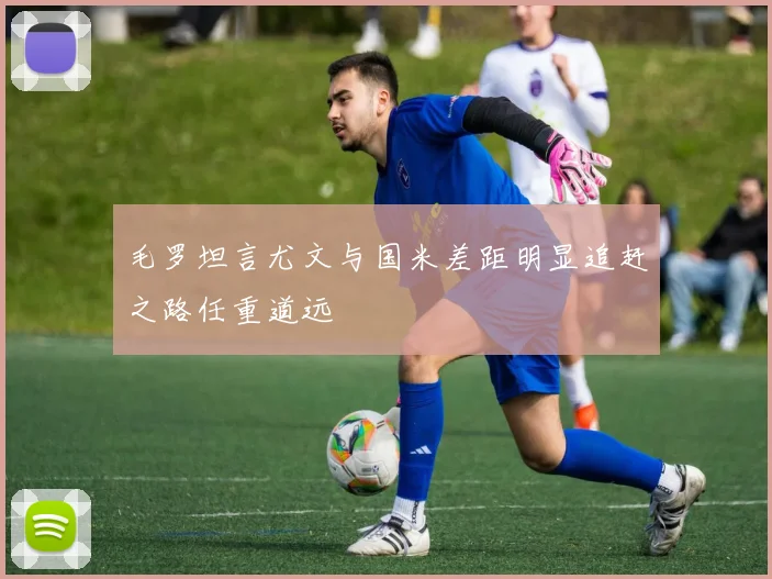 毛罗坦言尤文与国米差距明显追赶之路任重道远