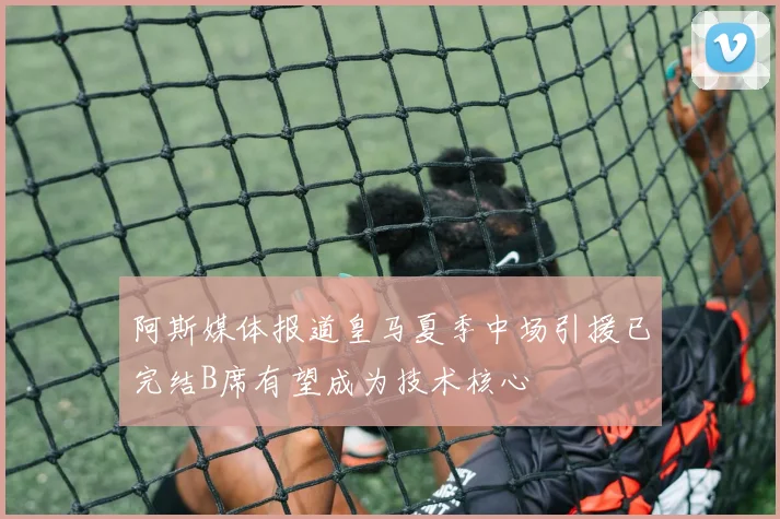 阿斯媒体报道皇马夏季中场引援已完结B席有望成为技术核心