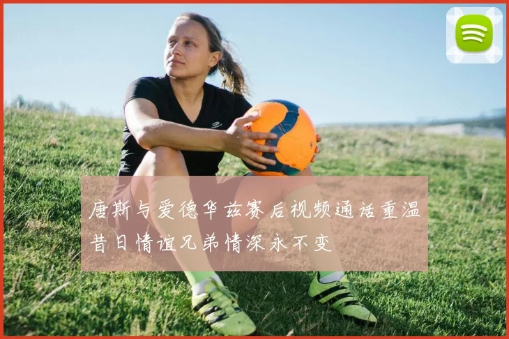 唐斯与爱德华兹赛后视频通话重温昔日情谊兄弟情深永不变