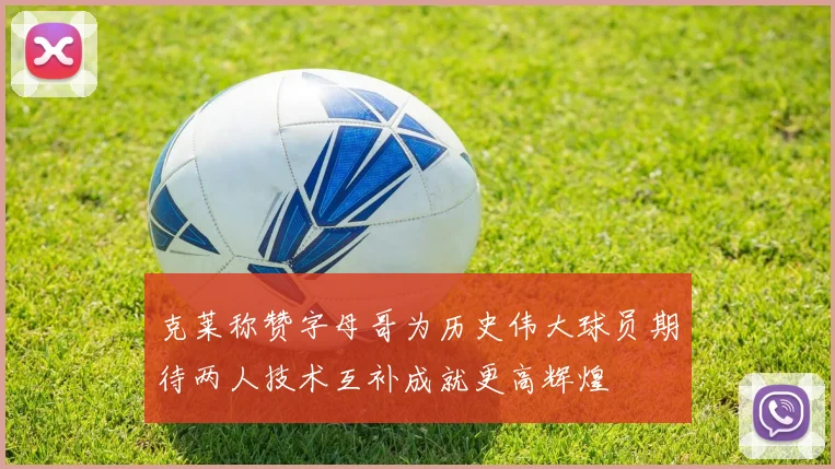克莱称赞字母哥为历史伟大球员期待两人技术互补成就更高辉煌