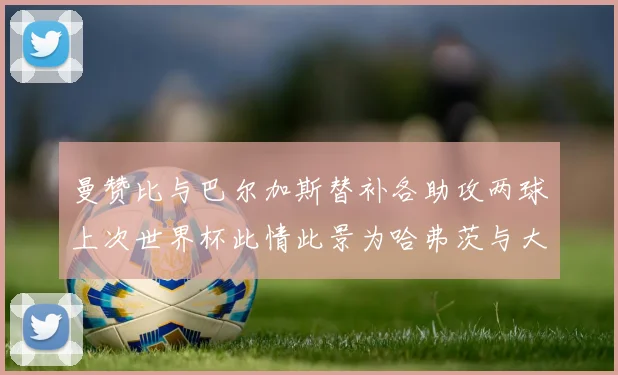 曼赞比与巴尔加斯替补各助攻两球上次世界杯此情此景为哈弗茨与大菲尔