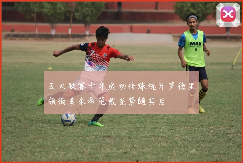 五大联赛十年成功传球统计罗德里领衔基米希范戴克紧随其后