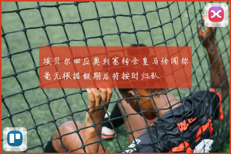 埃贝尔回应奥利塞转会皇马传闻称毫无根据假期后将按时归队