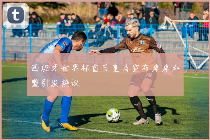 西班牙世界杯首日皇马宣布库库加盟引发热议