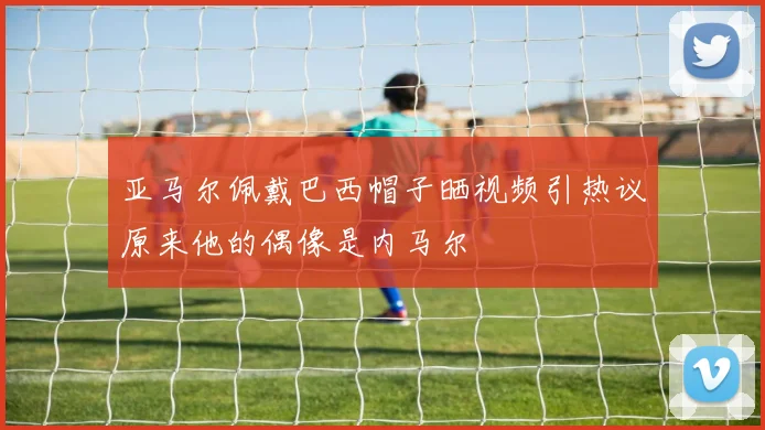 亚马尔佩戴巴西帽子晒视频引热议原来他的偶像是内马尔
