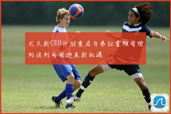 尤文新CEO计划重启与弗拉霍维奇续约谈判或将迎来新机遇