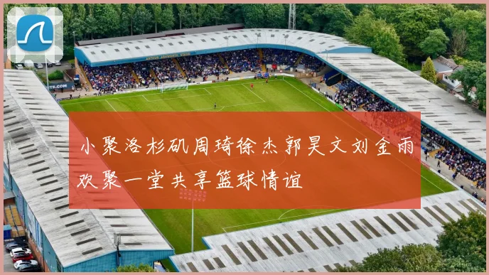 小聚洛杉矶周琦徐杰郭昊文刘金雨欢聚一堂共享篮球情谊