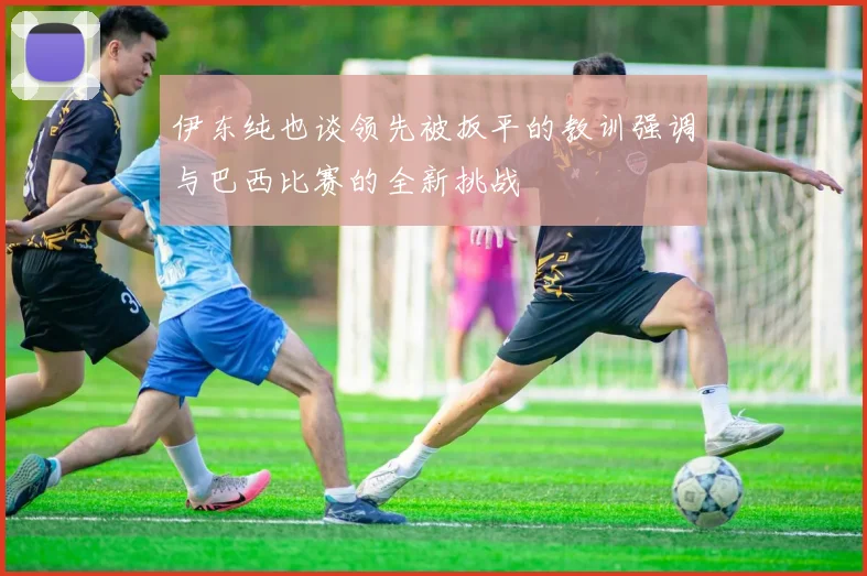 伊东纯也谈领先被扳平的教训强调与巴西比赛的全新挑战
